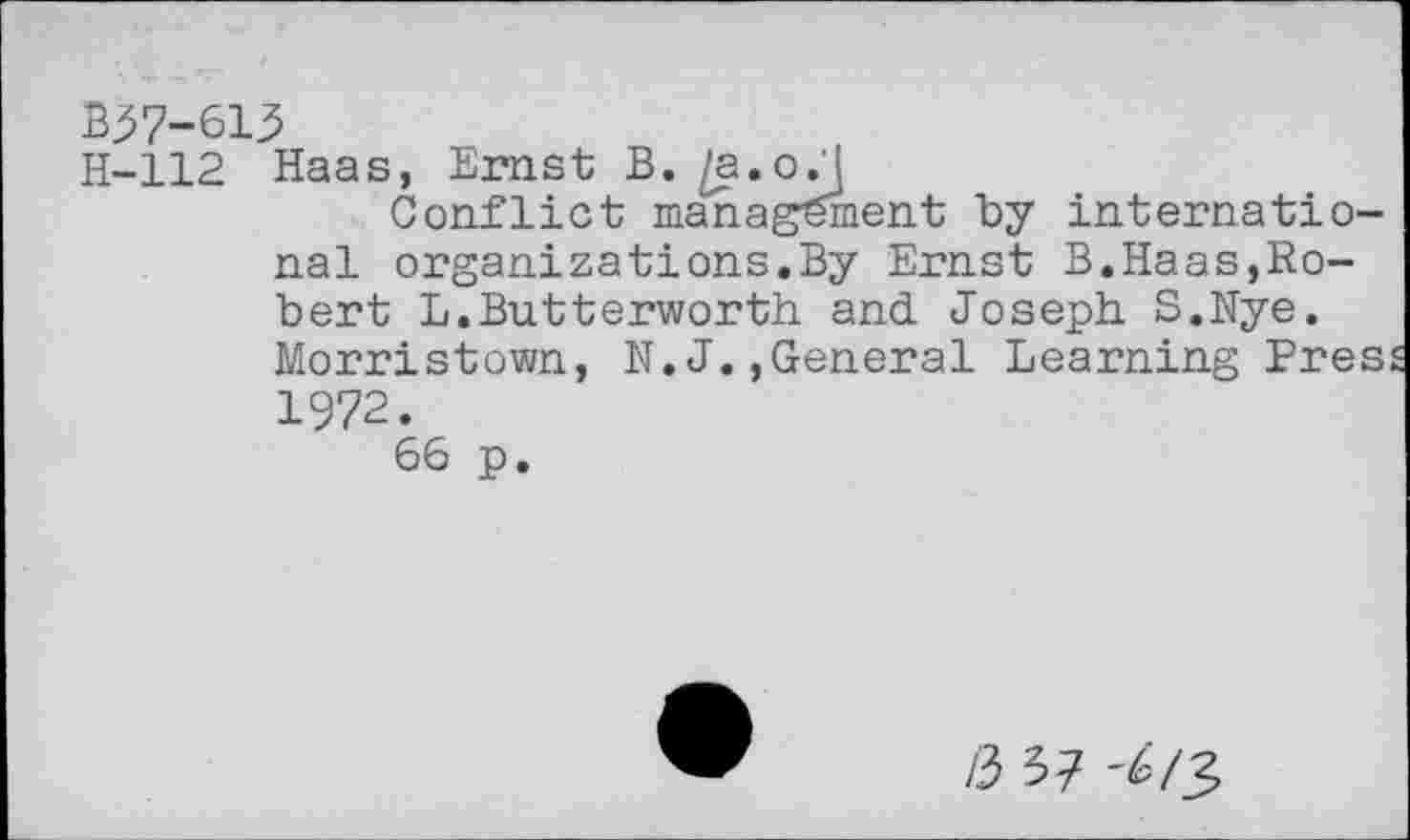 ﻿B57-613
H-112 Haas, Ernst B. /a.oj
Conflict management by international organizations.By Ernst B.Haas,Robert L.Butterworth and Joseph S.Nye. Morristown, N. J.,General Learning Eres 1972.
66 p.
/3 37 '^/3